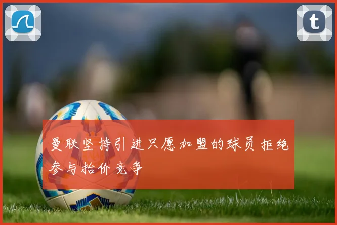 曼联坚持引进只愿加盟的球员拒绝参与抬价竞争