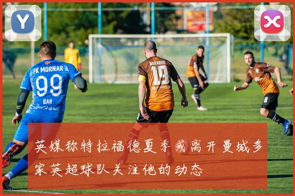英媒称特拉福德夏季或离开曼城多家英超球队关注他的动态