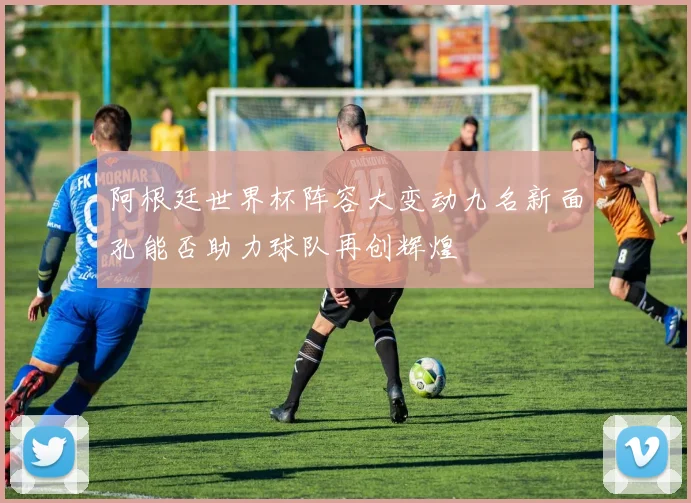 阿根廷世界杯阵容大变动九名新面孔能否助力球队再创辉煌