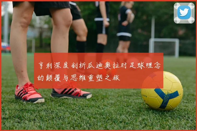 亨利深度剖析瓜迪奥拉对足球理念的颠覆与思维重塑之旅