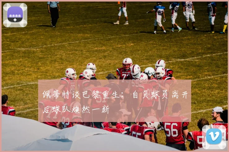 佩蒂特谈巴黎重生：自负球员离开后球队焕然一新