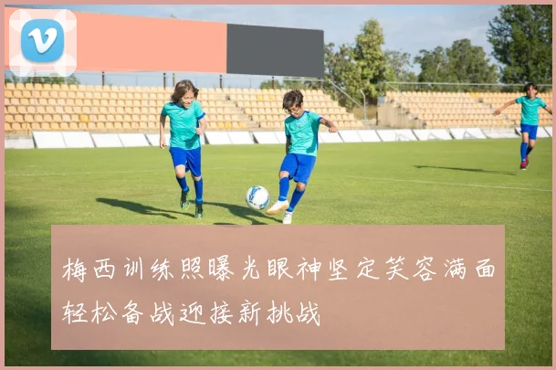 梅西训练照曝光眼神坚定笑容满面轻松备战迎接新挑战
