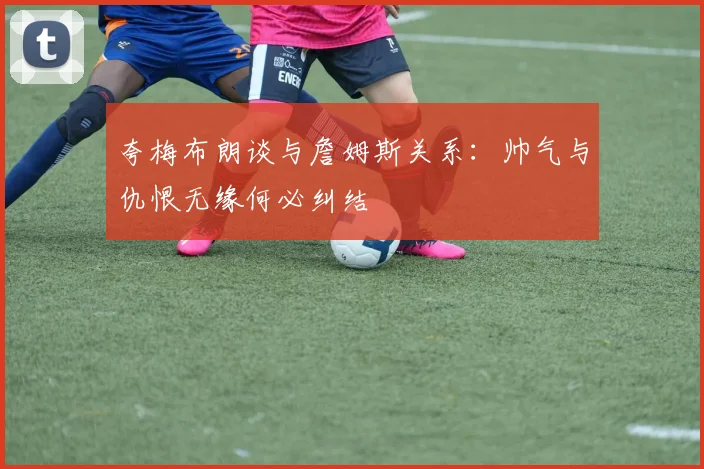 夸梅布朗谈与詹姆斯关系：帅气与仇恨无缘何必纠结