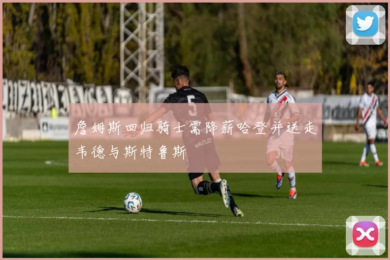 詹姆斯回归骑士需降薪哈登并送走韦德与斯特鲁斯