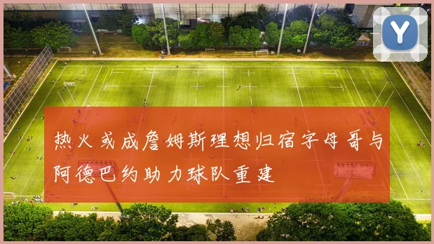 热火或成詹姆斯理想归宿字母哥与阿德巴约助力球队重建
