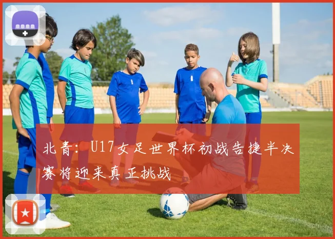 北青：U17女足世界杯初战告捷半决赛将迎来真正挑战