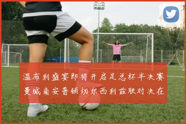 温布利盛宴即将开启足总杯半决赛曼城南安普顿切尔西利兹联对决在即