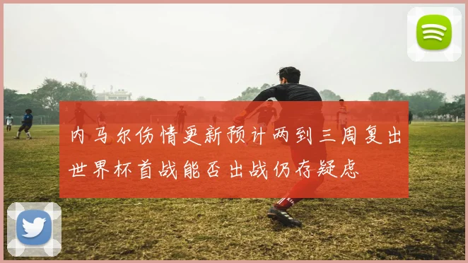 内马尔伤情更新预计两到三周复出世界杯首战能否出战仍存疑虑